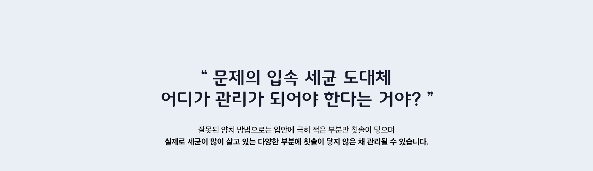 잘못된 양치 방법으로는 입안에 극히 적은 부분만 칫솔이 닿으며 실제로 세균이 많이 살고 있는 다양한 부분에 칫솔이 닿지 않은 채 관리될 수 있습니다.